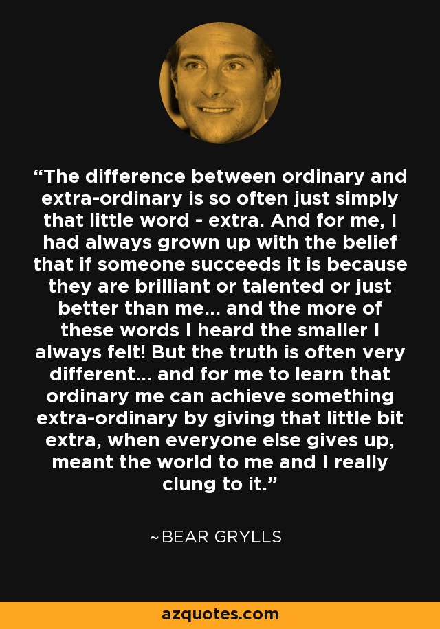 The difference between ordinary and extra-ordinary is so often just simply that little word - extra. And for me, I had always grown up with the belief that if someone succeeds it is because they are brilliant or talented or just better than me... and the more of these words I heard the smaller I always felt! But the truth is often very different... and for me to learn that ordinary me can achieve something extra-ordinary by giving that little bit extra, when everyone else gives up, meant the world to me and I really clung to it. - Bear Grylls