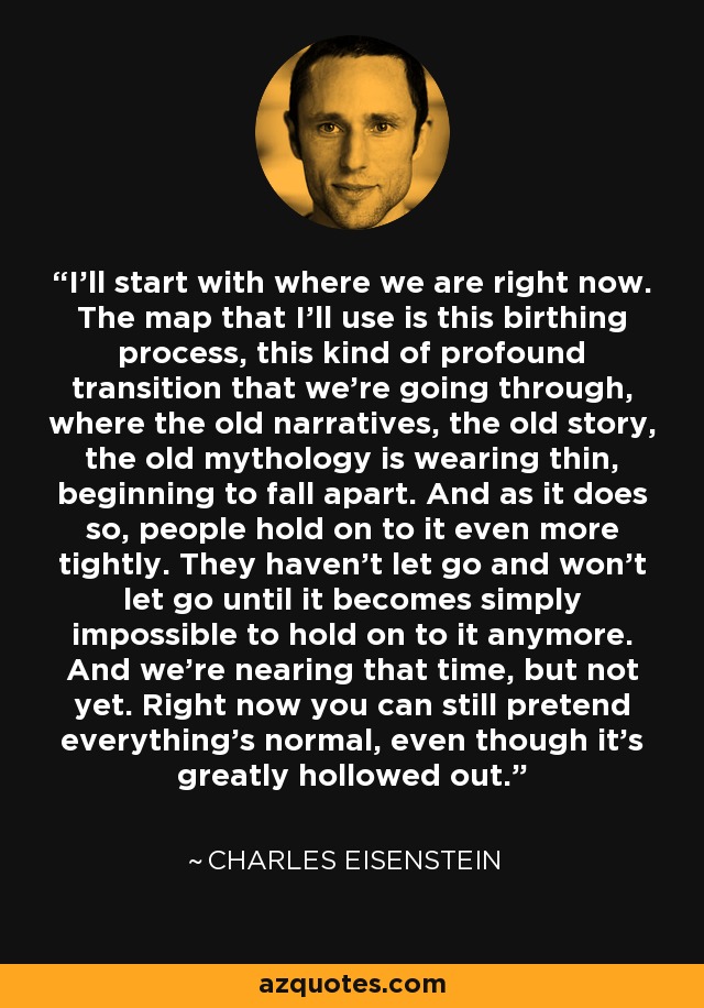 I'll start with where we are right now. The map that I'll use is this birthing process, this kind of profound transition that we're going through, where the old narratives, the old story, the old mythology is wearing thin, beginning to fall apart. And as it does so, people hold on to it even more tightly. They haven't let go and won't let go until it becomes simply impossible to hold on to it anymore. And we're nearing that time, but not yet. Right now you can still pretend everything's normal, even though it's greatly hollowed out. - Charles Eisenstein