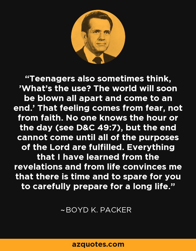 Teenagers also sometimes think, 'What's the use? The world will soon be blown all apart and come to an end.' That feeling comes from fear, not from faith. No one knows the hour or the day (see D&C 49:7), but the end cannot come until all of the purposes of the Lord are fulfilled. Everything that I have learned from the revelations and from life convinces me that there is time and to spare for you to carefully prepare for a long life. - Boyd K. Packer