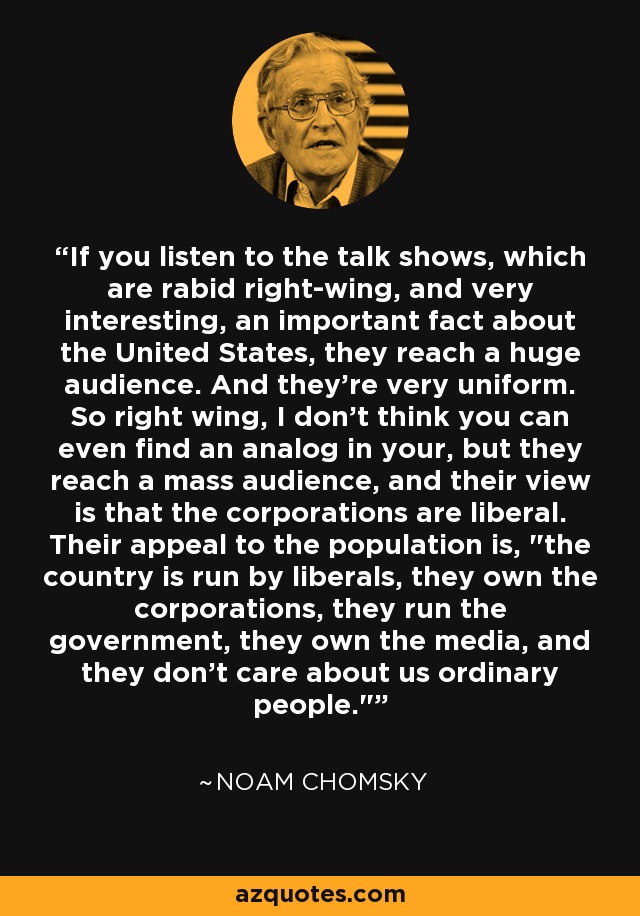 If you listen to the talk shows, which are rabid right-wing, and very interesting, an important fact about the United States, they reach a huge audience. And they're very uniform. So right wing, I don't think you can even find an analog in your, but they reach a mass audience, and their view is that the corporations are liberal. Their appeal to the population is, 
