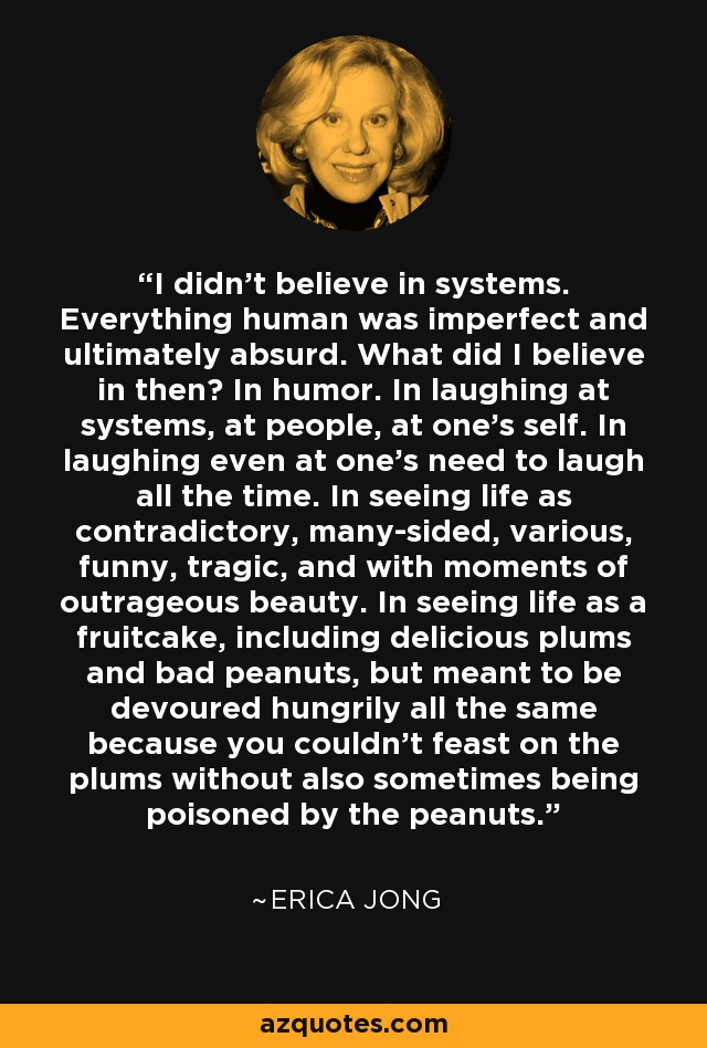 I didn't believe in systems. Everything human was imperfect and ultimately absurd. What did I believe in then? In humor. In laughing at systems, at people, at one's self. In laughing even at one's need to laugh all the time. In seeing life as contradictory, many-sided, various, funny, tragic, and with moments of outrageous beauty. In seeing life as a fruitcake, including delicious plums and bad peanuts, but meant to be devoured hungrily all the same because you couldn't feast on the plums without also sometimes being poisoned by the peanuts. - Erica Jong