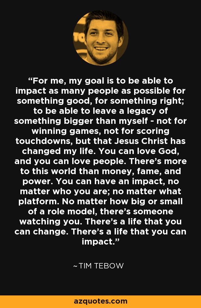 For me, my goal is to be able to impact as many people as possible for something good, for something right; to be able to leave a legacy of something bigger than myself - not for winning games, not for scoring touchdowns, but that Jesus Christ has changed my life. You can love God, and you can love people. There's more to this world than money, fame, and power. You can have an impact, no matter who you are; no matter what platform. No matter how big or small of a role model, there's someone watching you. There's a life that you can change. There's a life that you can impact. - Tim Tebow