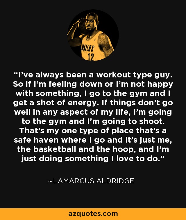 I've always been a workout type guy. So if I'm feeling down or I'm not happy with something, I go to the gym and I get a shot of energy. If things don't go well in any aspect of my life, I'm going to the gym and I'm going to shoot. That's my one type of place that's a safe haven where I go and it's just me, the basketball and the hoop, and I'm just doing something I love to do. - LaMarcus Aldridge