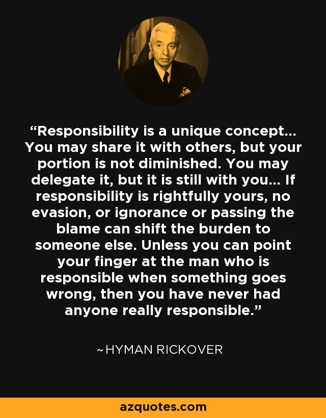 Responsibility is a unique concept... You may share it with others, but your portion is not diminished. You may delegate it, but it is still with you... If responsibility is rightfully yours, no evasion, or ignorance or passing the blame can shift the burden to someone else. Unless you can point your finger at the man who is responsible when something goes wrong, then you have never had anyone really responsible. - Hyman Rickover