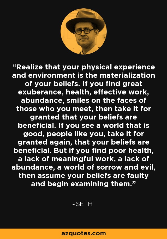 Realize that your physical experience and environment is the materialization of your beliefs. If you find great exuberance, health, effective work, abundance, smiles on the faces of those who you meet, then take it for granted that your beliefs are beneficial. If you see a world that is good, people like you, take it for granted again, that your beliefs are beneficial. But if you find poor health, a lack of meaningful work, a lack of abundance, a world of sorrow and evil, then assume your beliefs are faulty and begin examining them. - Seth