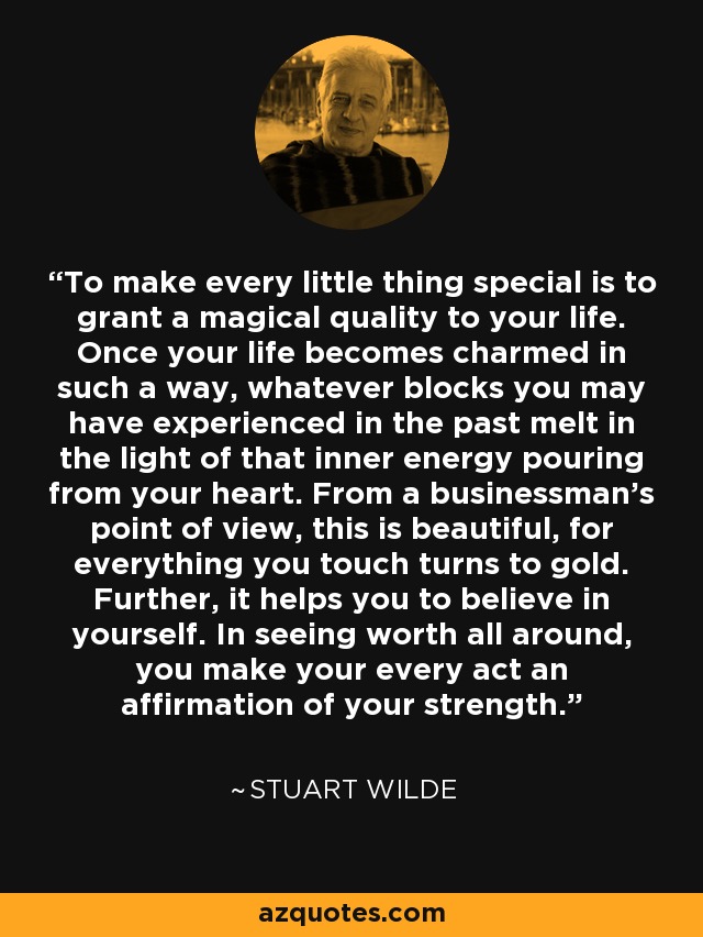 To make every little thing special is to grant a magical quality to your life. Once your life becomes charmed in such a way, whatever blocks you may have experienced in the past melt in the light of that inner energy pouring from your heart. From a businessman's point of view, this is beautiful, for everything you touch turns to gold. Further, it helps you to believe in yourself. In seeing worth all around, you make your every act an affirmation of your strength. - Stuart Wilde