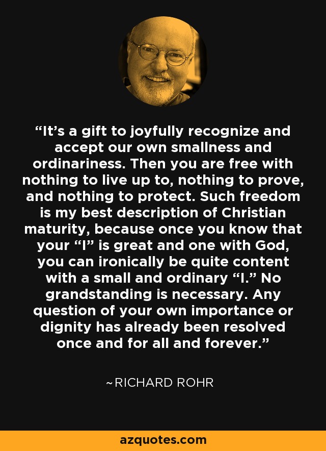 It’s a gift to joyfully recognize and accept our own smallness and ordinariness. Then you are free with nothing to live up to, nothing to prove, and nothing to protect. Such freedom is my best description of Christian maturity, because once you know that your “I” is great and one with God, you can ironically be quite content with a small and ordinary “I.” No grandstanding is necessary. Any question of your own importance or dignity has already been resolved once and for all and forever. - Richard Rohr