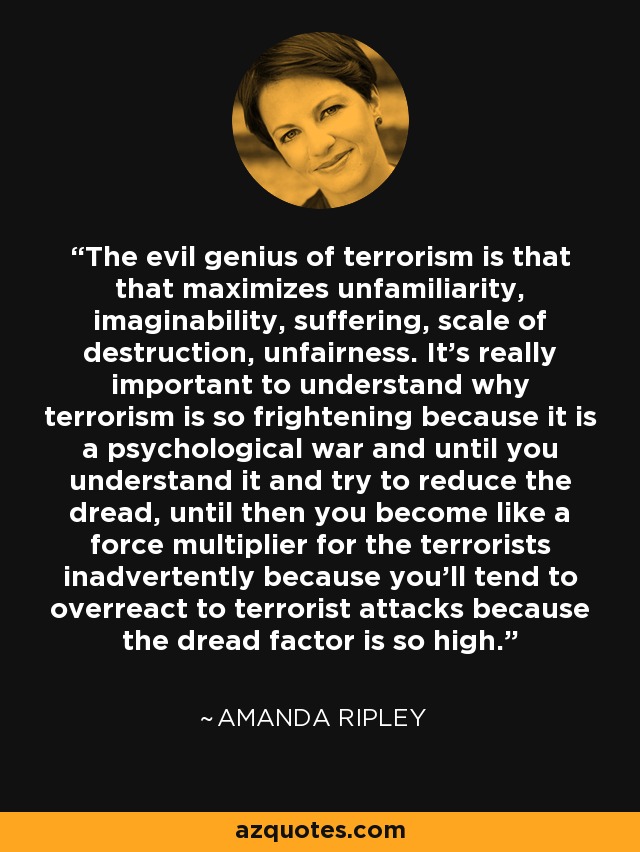 The evil genius of terrorism is that that maximizes unfamiliarity, imaginability, suffering, scale of destruction, unfairness. It's really important to understand why terrorism is so frightening because it is a psychological war and until you understand it and try to reduce the dread, until then you become like a force multiplier for the terrorists inadvertently because you'll tend to overreact to terrorist attacks because the dread factor is so high. - Amanda Ripley