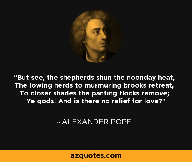 But see, the shepherds shun the noonday heat, The lowing herds to murmuring brooks retreat, To closer shades the panting flocks remove; Ye gods! And is there no relief for love? - Alexander Pope