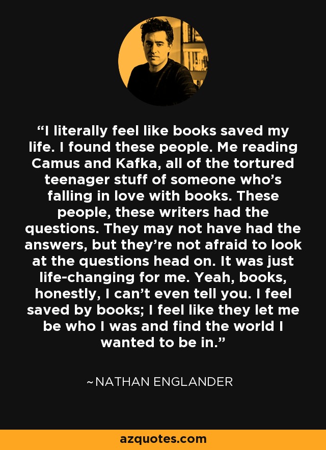 I literally feel like books saved my life. I found these people. Me reading Camus and Kafka, all of the tortured teenager stuff of someone who's falling in love with books. These people, these writers had the questions. They may not have had the answers, but they're not afraid to look at the questions head on. It was just life-changing for me. Yeah, books, honestly, I can't even tell you. I feel saved by books; I feel like they let me be who I was and find the world I wanted to be in. - Nathan Englander