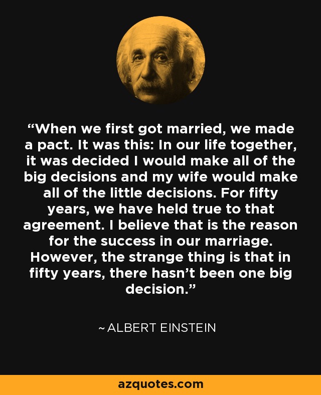 When we first got married, we made a pact. It was this: In our life together, it was decided I would make all of the big decisions and my wife would make all of the little decisions. For fifty years, we have held true to that agreement. I believe that is the reason for the success in our marriage. However, the strange thing is that in fifty years, there hasn’t been one big decision. - Albert Einstein