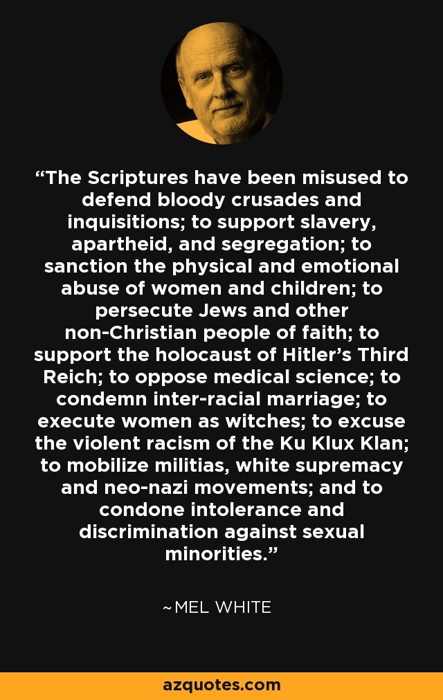 The Scriptures have been misused to defend bloody crusades and inquisitions; to support slavery, apartheid, and segregation; to sanction the physical and emotional abuse of women and children; to persecute Jews and other non-Christian people of faith; to support the holocaust of Hitler's Third Reich; to oppose medical science; to condemn inter-racial marriage; to execute women as witches; to excuse the violent racism of the Ku Klux Klan; to mobilize militias, white supremacy and neo-nazi movements; and to condone intolerance and discrimination against sexual minorities. - Mel White