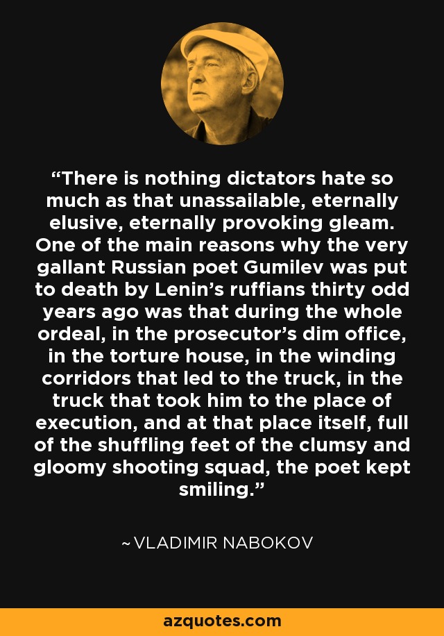 There is nothing dictators hate so much as that unassailable, eternally elusive, eternally provoking gleam. One of the main reasons why the very gallant Russian poet Gumilev was put to death by Lenin's ruffians thirty odd years ago was that during the whole ordeal, in the prosecutor's dim office, in the torture house, in the winding corridors that led to the truck, in the truck that took him to the place of execution, and at that place itself, full of the shuffling feet of the clumsy and gloomy shooting squad, the poet kept smiling. - Vladimir Nabokov