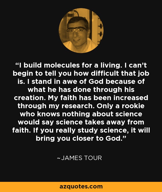 I build molecules for a living. I can't begin to tell you how difficult that job is. I stand in awe of God because of what he has done through his creation. My faith has been increased through my research. Only a rookie who knows nothing about science would say science takes away from faith. If you really study science, it will bring you closer to God. - James Tour