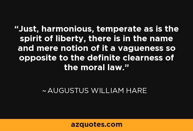 Just, harmonious, temperate as is the spirit of liberty, there is in the name and mere notion of it a vagueness so opposite to the definite clearness of the moral law. - Augustus William Hare