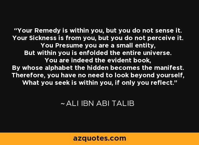 Your Remedy is within you, but you do not sense it. Your Sickness is from you, but you do not perceive it. You Presume you are a small entity, But within you is enfolded the entire universe. You are indeed the evident book, By whose alphabet the hidden becomes the manifest. Therefore, you have no need to look beyond yourself, What you seek is within you, if only you reflect. - Ali ibn Abi Talib