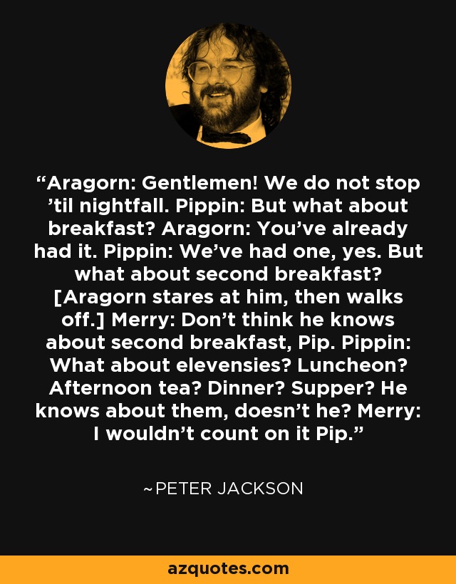 Aragorn: Gentlemen! We do not stop 'til nightfall. Pippin: But what about breakfast? Aragorn: You've already had it. Pippin: We've had one, yes. But what about second breakfast? [Aragorn stares at him, then walks off.] Merry: Don't think he knows about second breakfast, Pip. Pippin: What about elevensies? Luncheon? Afternoon tea? Dinner? Supper? He knows about them, doesn't he? Merry: I wouldn't count on it Pip. - Peter Jackson