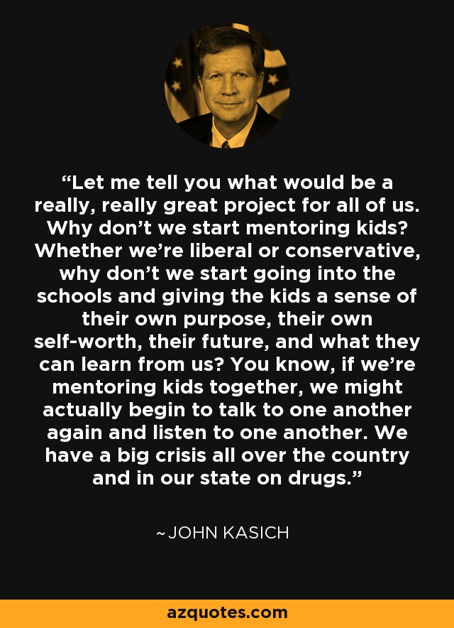 Let me tell you what would be a really, really great project for all of us. Why don't we start mentoring kids? Whether we're liberal or conservative, why don't we start going into the schools and giving the kids a sense of their own purpose, their own self-worth, their future, and what they can learn from us? You know, if we're mentoring kids together, we might actually begin to talk to one another again and listen to one another. We have a big crisis all over the country and in our state on drugs. - John Kasich