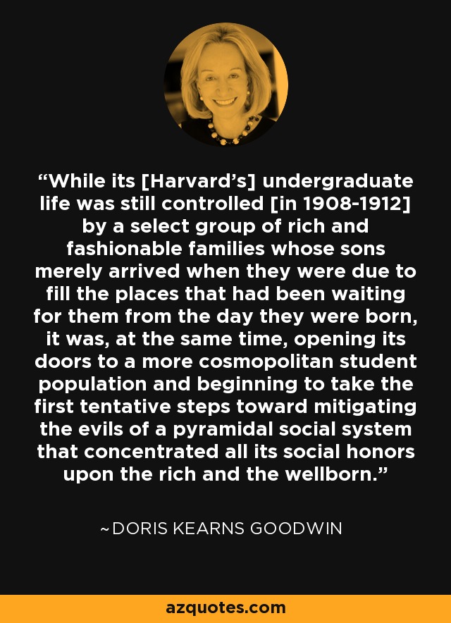 While its [Harvard's] undergraduate life was still controlled [in 1908-1912] by a select group of rich and fashionable families whose sons merely arrived when they were due to fill the places that had been waiting for them from the day they were born, it was, at the same time, opening its doors to a more cosmopolitan student population and beginning to take the first tentative steps toward mitigating the evils of a pyramidal social system that concentrated all its social honors upon the rich and the wellborn. - Doris Kearns Goodwin