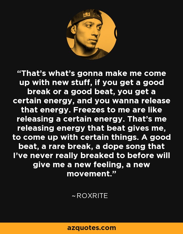 That's what's gonna make me come up with new stuff, if you get a good break or a good beat, you get a certain energy, and you wanna release that energy. Freezes to me are like releasing a certain energy. That's me releasing energy that beat gives me, to come up with certain things. A good beat, a rare break, a dope song that I've never really breaked to before will give me a new feeling, a new movement. - Roxrite