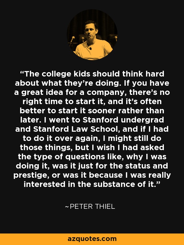 The college kids should think hard about what they're doing. If you have a great idea for a company, there's no right time to start it, and it's often better to start it sooner rather than later. I went to Stanford undergrad and Stanford Law School, and if I had to do it over again, I might still do those things, but I wish I had asked the type of questions like, why I was doing it, was it just for the status and prestige, or was it because I was really interested in the substance of it. - Peter Thiel