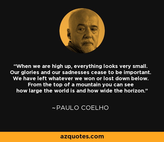 When we are high up, everything looks very small. Our glories and our sadnesses cease to be important. We have left whatever we won or lost down below. From the top of a mountain you can see how large the world is and how wide the horizon. - Paulo Coelho