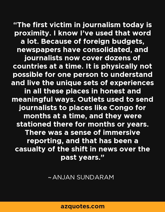 The first victim in journalism today is proximity. I know I've used that word a lot. Because of foreign budgets, newspapers have consolidated, and journalists now cover dozens of countries at a time. It is physically not possible for one person to understand and live the unique sets of experiences in all these places in honest and meaningful ways. Outlets used to send journalists to places like Congo for months at a time, and they were stationed there for months or years. There was a sense of immersive reporting, and that has been a casualty of the shift in news over the past years. - Anjan Sundaram