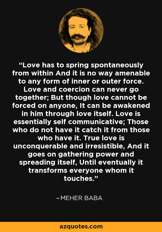 Love has to spring spontaneously from within And it is no way amenable to any form of inner or outer force. Love and coercion can never go together; But though love cannot be forced on anyone, It can be awakened in him through love itself. Love is essentially self communicative; Those who do not have it catch it from those who have it. True love is unconquerable and irresistible, And it goes on gathering power and spreading itself, Until eventually it transforms everyone whom it touches. - Meher Baba