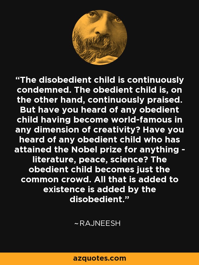 The disobedient child is continuously condemned. The obedient child is, on the other hand, continuously praised. But have you heard of any obedient child having become world-famous in any dimension of creativity? Have you heard of any obedient child who has attained the Nobel prize for anything - literature, peace, science? The obedient child becomes just the common crowd. All that is added to existence is added by the disobedient. - Rajneesh