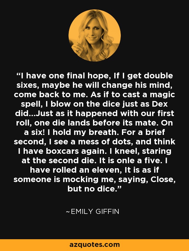 I have one final hope, If I get double sixes, maybe he will change his mind, come back to me. As if to cast a magic spell, I blow on the dice just as Dex did...Just as it happened with our first roll, one die lands before its mate. On a six! I hold my breath. For a brief second, I see a mess of dots, and think I have boxcars again. I kneel, staring at the second die. It is onle a five. I have rolled an eleven, It is as if someone is mocking me, saying, Close, but no dice. - Emily Giffin