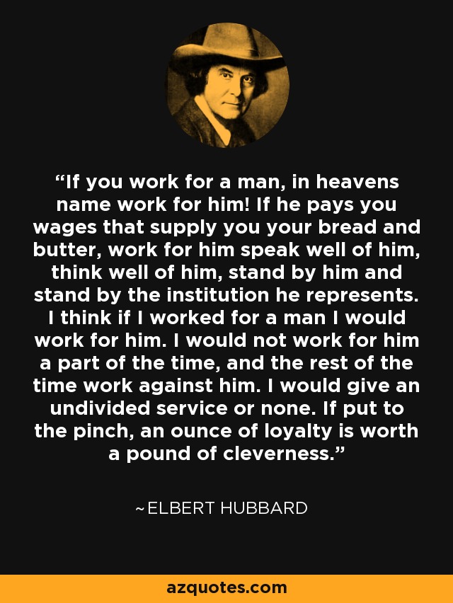 If you work for a man, in heavens name work for him! If he pays you wages that supply you your bread and butter, work for him speak well of him, think well of him, stand by him and stand by the institution he represents. I think if I worked for a man I would work for him. I would not work for him a part of the time, and the rest of the time work against him. I would give an undivided service or none. If put to the pinch, an ounce of loyalty is worth a pound of cleverness. - Elbert Hubbard