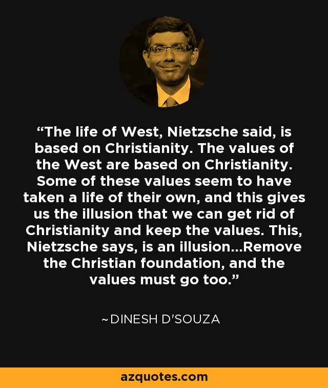 The life of West, Nietzsche said, is based on Christianity. The values of the West are based on Christianity. Some of these values seem to have taken a life of their own, and this gives us the illusion that we can get rid of Christianity and keep the values. This, Nietzsche says, is an illusion...Remove the Christian foundation, and the values must go too. - Dinesh D'Souza
