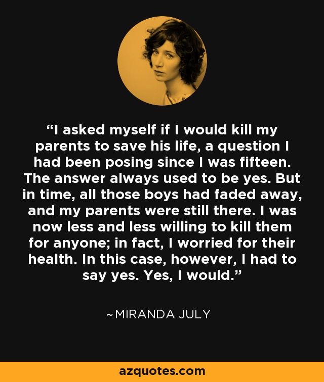 I asked myself if I would kill my parents to save his life, a question I had been posing since I was fifteen. The answer always used to be yes. But in time, all those boys had faded away, and my parents were still there. I was now less and less willing to kill them for anyone; in fact, I worried for their health. In this case, however, I had to say yes. Yes, I would. - Miranda July