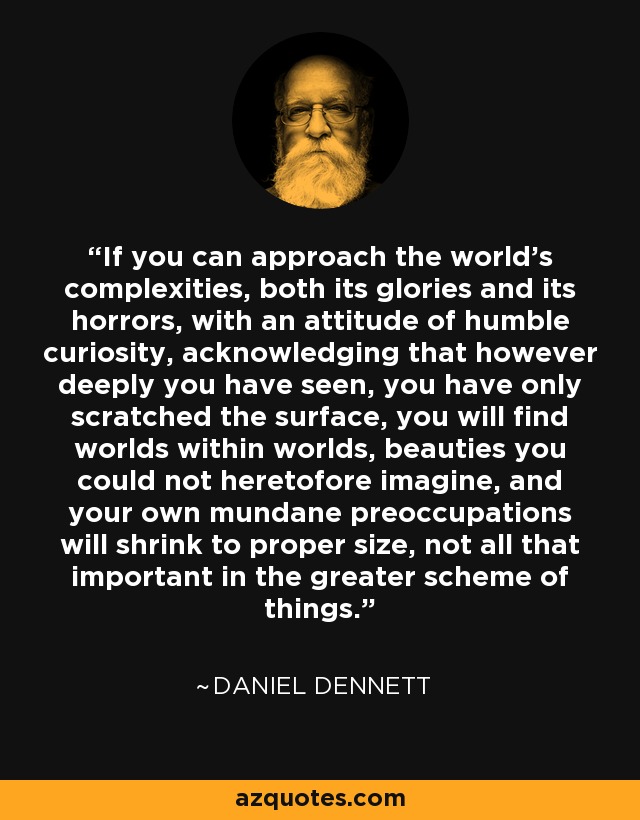 If you can approach the world's complexities, both its glories and its horrors, with an attitude of humble curiosity, acknowledging that however deeply you have seen, you have only scratched the surface, you will find worlds within worlds, beauties you could not heretofore imagine, and your own mundane preoccupations will shrink to proper size, not all that important in the greater scheme of things. - Daniel Dennett