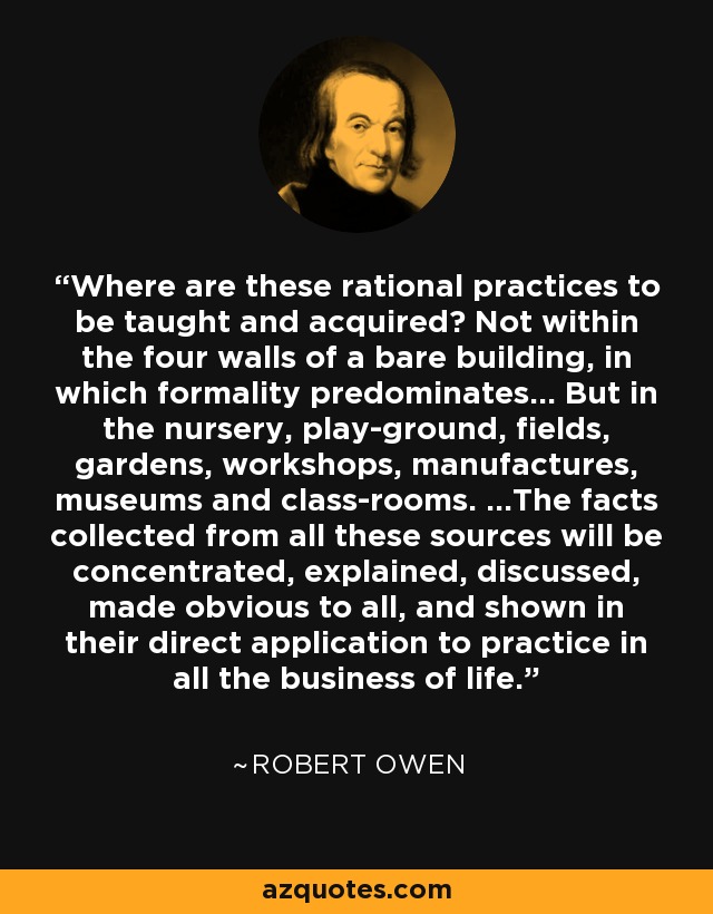 Where are these rational practices to be taught and acquired? Not within the four walls of a bare building, in which formality predominates... But in the nursery, play-ground, fields, gardens, workshops, manufactures, museums and class-rooms. ...The facts collected from all these sources will be concentrated, explained, discussed, made obvious to all, and shown in their direct application to practice in all the business of life. - Robert Owen