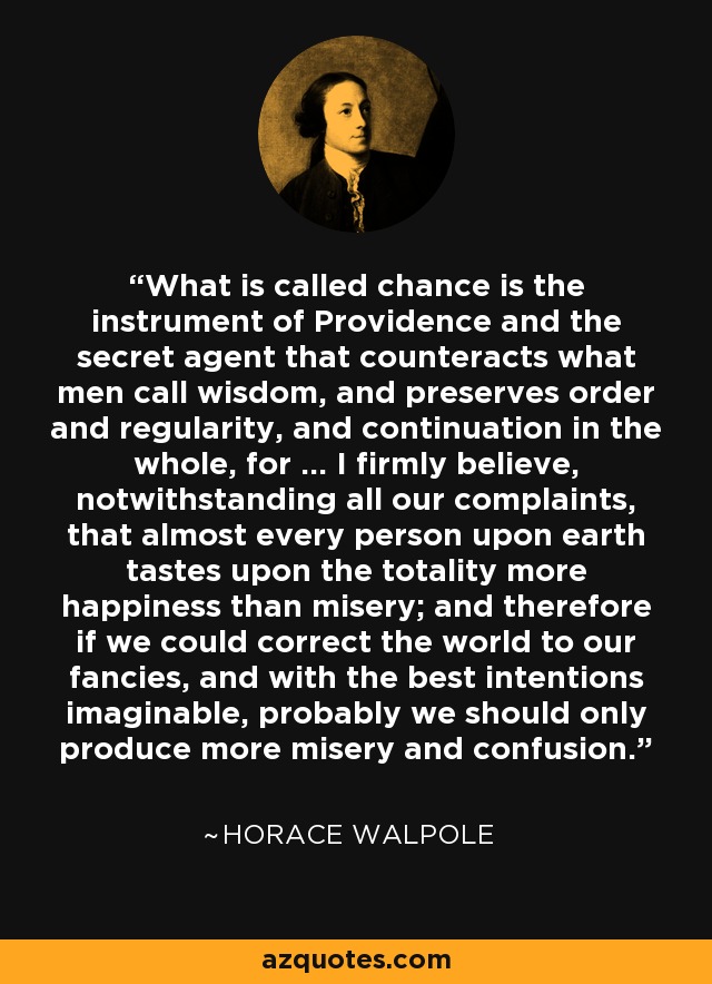 What is called chance is the instrument of Providence and the secret agent that counteracts what men call wisdom, and preserves order and regularity, and continuation in the whole, for ... I firmly believe, notwithstanding all our complaints, that almost every person upon earth tastes upon the totality more happiness than misery; and therefore if we could correct the world to our fancies, and with the best intentions imaginable, probably we should only produce more misery and confusion. - Horace Walpole