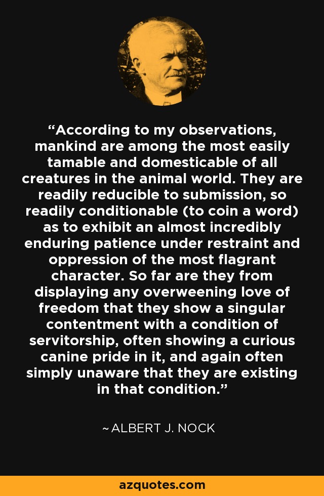 According to my observations, mankind are among the most easily tamable and domesticable of all creatures in the animal world. They are readily reducible to submission, so readily conditionable (to coin a word) as to exhibit an almost incredibly enduring patience under restraint and oppression of the most flagrant character. So far are they from displaying any overweening love of freedom that they show a singular contentment with a condition of servitorship, often showing a curious canine pride in it, and again often simply unaware that they are existing in that condition. - Albert J. Nock