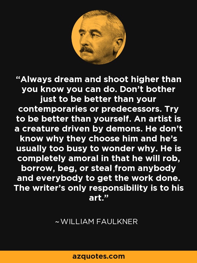 Always dream and shoot higher than you know you can do. Don't bother just to be better than your contemporaries or predecessors. Try to be better than yourself. An artist is a creature driven by demons. He don't know why they choose him and he's usually too busy to wonder why. He is completely amoral in that he will rob, borrow, beg, or steal from anybody and everybody to get the work done. The writer's only responsibility is to his art. - William Faulkner