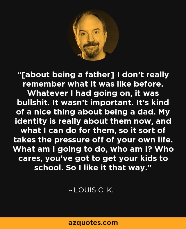 [about being a father] I don't really remember what it was like before. Whatever I had going on, it was bullshit. It wasn't important. It's kind of a nice thing about being a dad. My identity is really about them now, and what I can do for them, so it sort of takes the pressure off of your own life. What am I going to do, who am I? Who cares, you've got to get your kids to school. So I like it that way. - Louis C. K.