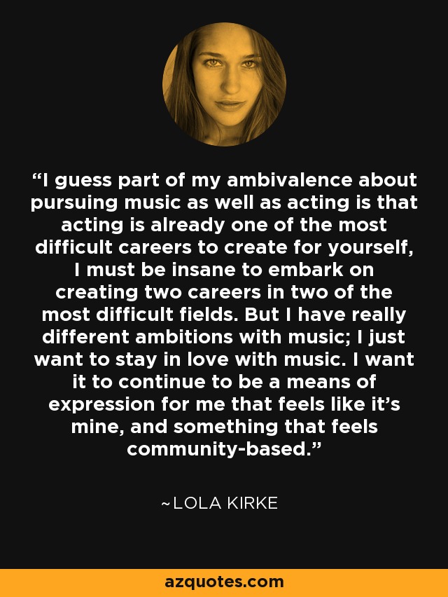 I guess part of my ambivalence about pursuing music as well as acting is that acting is already one of the most difficult careers to create for yourself, I must be insane to embark on creating two careers in two of the most difficult fields. But I have really different ambitions with music; I just want to stay in love with music. I want it to continue to be a means of expression for me that feels like it's mine, and something that feels community-based. - Lola Kirke