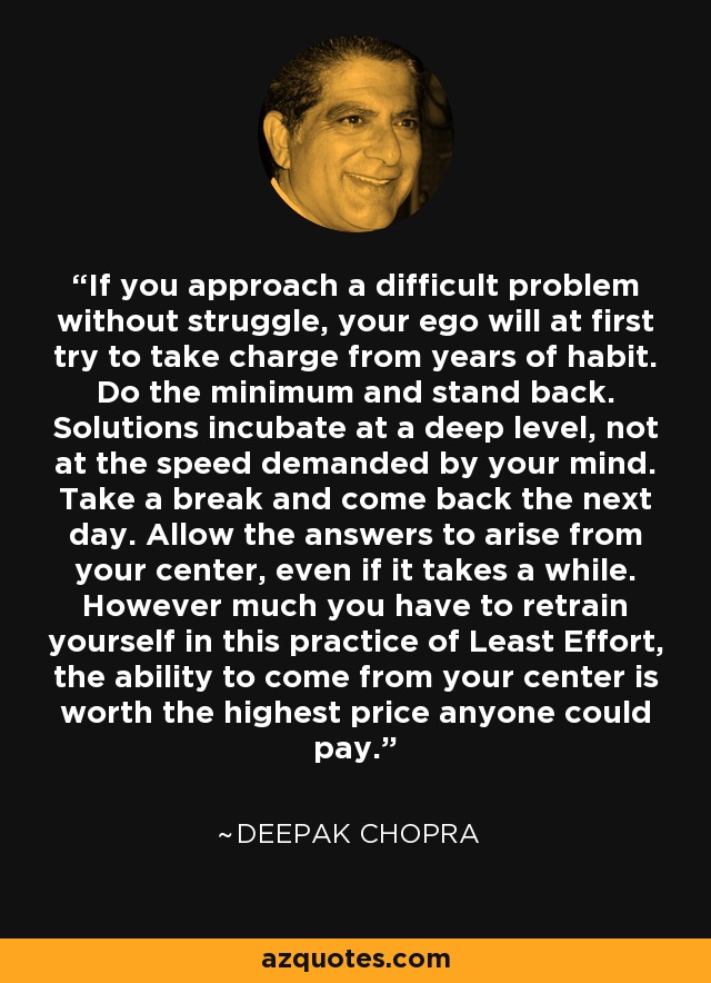 If you approach a difficult problem without struggle, your ego will at first try to take charge from years of habit. Do the minimum and stand back. Solutions incubate at a deep level, not at the speed demanded by your mind. Take a break and come back the next day. Allow the answers to arise from your center, even if it takes a while. However much you have to retrain yourself in this practice of Least Effort, the ability to come from your center is worth the highest price anyone could pay. - Deepak Chopra