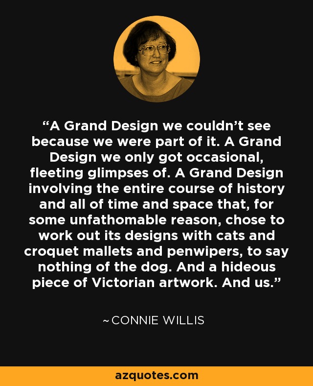 A Grand Design we couldn't see because we were part of it. A Grand Design we only got occasional, fleeting glimpses of. A Grand Design involving the entire course of history and all of time and space that, for some unfathomable reason, chose to work out its designs with cats and croquet mallets and penwipers, to say nothing of the dog. And a hideous piece of Victorian artwork. And us. - Connie Willis