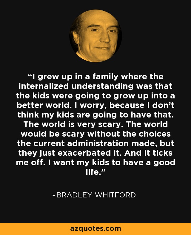 I grew up in a family where the internalized understanding was that the kids were going to grow up into a better world. I worry, because I don't think my kids are going to have that. The world is very scary. The world would be scary without the choices the current administration made, but they just exacerbated it. And it ticks me off. I want my kids to have a good life. - Bradley Whitford
