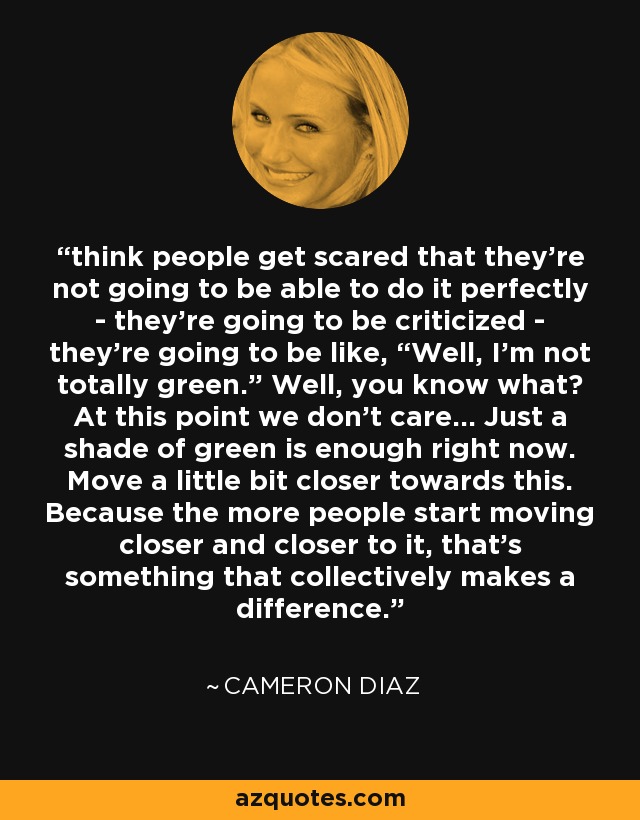 think people get scared that they’re not going to be able to do it perfectly - they’re going to be criticized - they’re going to be like, “Well, I’m not totally green.” Well, you know what? At this point we don’t care... Just a shade of green is enough right now. Move a little bit closer towards this. Because the more people start moving closer and closer to it, that’s something that collectively makes a difference. - Cameron Diaz