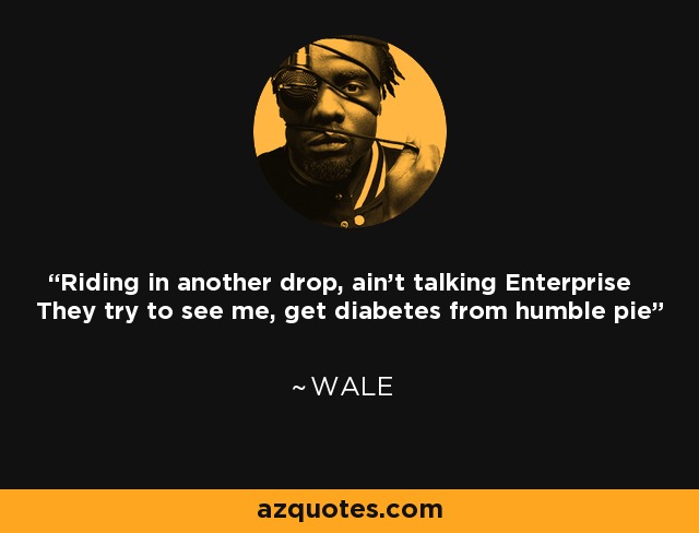Riding in another drop, ain't talking Enterprise They try to see me, get diabetes from humble pie - Wale