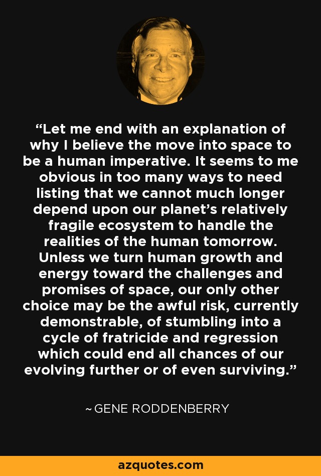 Let me end with an explanation of why I believe the move into space to be a human imperative. It seems to me obvious in too many ways to need listing that we cannot much longer depend upon our planet's relatively fragile ecosystem to handle the realities of the human tomorrow. Unless we turn human growth and energy toward the challenges and promises of space, our only other choice may be the awful risk, currently demonstrable, of stumbling into a cycle of fratricide and regression which could end all chances of our evolving further or of even surviving. - Gene Roddenberry