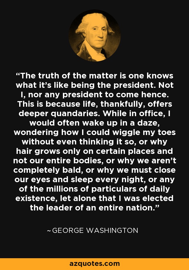 The truth of the matter is one knows what it's like being the president. Not I, nor any president to come hence. This is because life, thankfully, offers deeper quandaries. While in office, I would often wake up in a daze, wondering how I could wiggle my toes without even thinking it so, or why hair grows only on certain places and not our entire bodies, or why we aren't completely bald, or why we must close our eyes and sleep every night, or any of the millions of particulars of daily existence, let alone that I was elected the leader of an entire nation. - George Washington