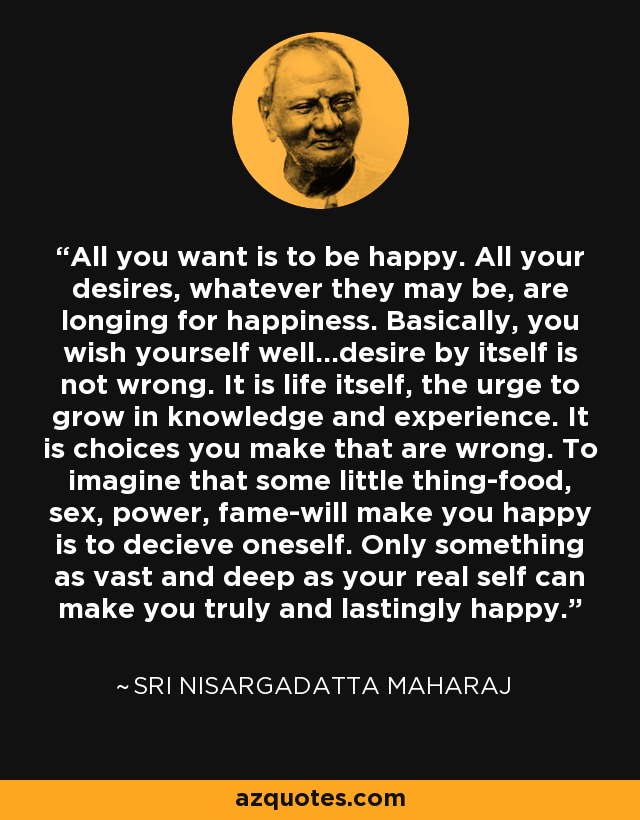 All you want is to be happy. All your desires, whatever they may be, are longing for happiness. Basically, you wish yourself well...desire by itself is not wrong. It is life itself, the urge to grow in knowledge and experience. It is choices you make that are wrong. To imagine that some little thing-food, sex, power, fame-will make you happy is to decieve oneself. Only something as vast and deep as your real self can make you truly and lastingly happy. - Sri Nisargadatta Maharaj