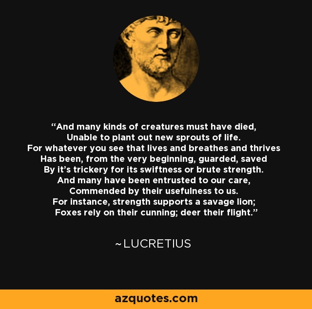 And many kinds of creatures must have died, Unable to plant out new sprouts of life. For whatever you see that lives and breathes and thrives Has been, from the very beginning, guarded, saved By it's trickery for its swiftness or brute strength. And many have been entrusted to our care, Commended by their usefulness to us. For instance, strength supports a savage lion; Foxes rely on their cunning; deer their flight. - Lucretius