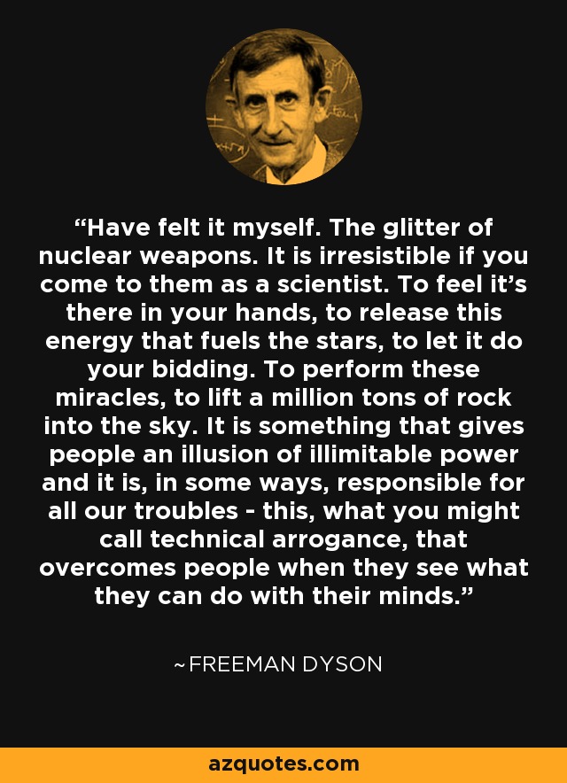 Have felt it myself. The glitter of nuclear weapons. It is irresistible if you come to them as a scientist. To feel it's there in your hands, to release this energy that fuels the stars, to let it do your bidding. To perform these miracles, to lift a million tons of rock into the sky. It is something that gives people an illusion of illimitable power and it is, in some ways, responsible for all our troubles - this, what you might call technical arrogance, that overcomes people when they see what they can do with their minds. - Freeman Dyson